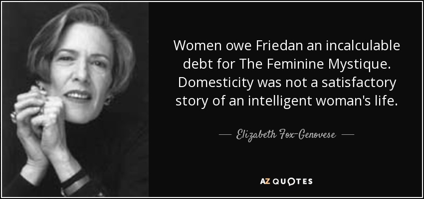 Women owe Friedan an incalculable debt for The Feminine Mystique. Domesticity was not a satisfactory story of an intelligent woman's life. - Elizabeth Fox-Genovese