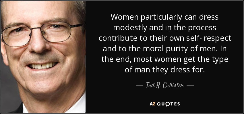 Women particularly can dress modestly and in the process contribute to their own self­ respect and to the moral purity of men. In the end, most women get the type of man they dress for. - Tad R. Callister