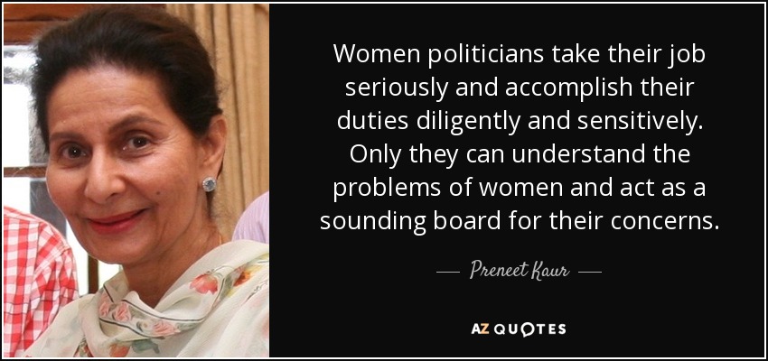 Women politicians take their job seriously and accomplish their duties diligently and sensitively. Only they can understand the problems of women and act as a sounding board for their concerns. - Preneet Kaur