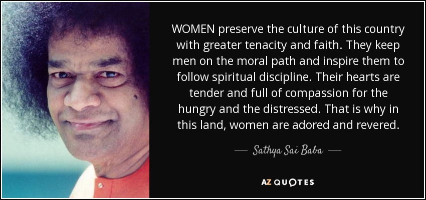 WOMEN preserve the culture of this country with greater tenacity and faith. They keep men on the moral path and inspire them to follow spiritual discipline. Their hearts are tender and full of compassion for the hungry and the distressed. That is why in this land, women are adored and revered. - Sathya Sai Baba