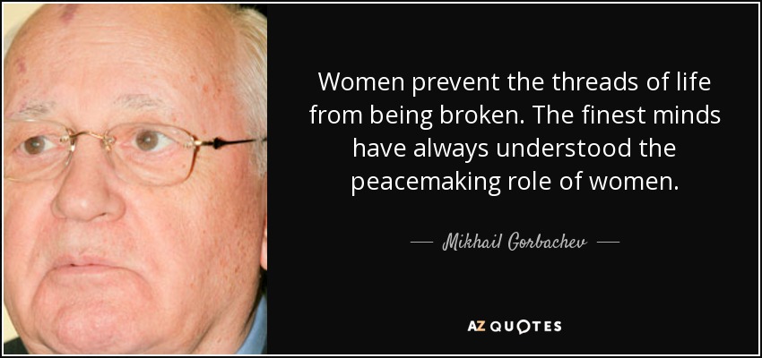 Women prevent the threads of life from being broken. The finest minds have always understood the peacemaking role of women. - Mikhail Gorbachev