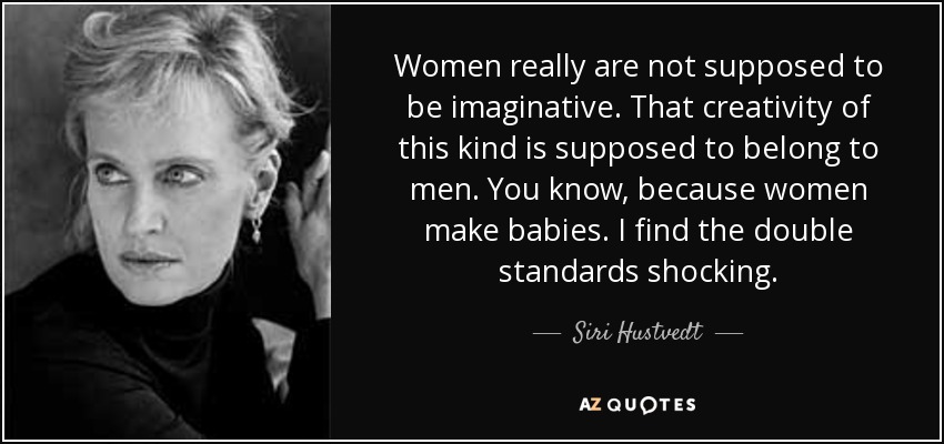Women really are not supposed to be imaginative. That creativity of this kind is supposed to belong to men. You know, because women make babies. I find the double standards shocking. - Siri Hustvedt