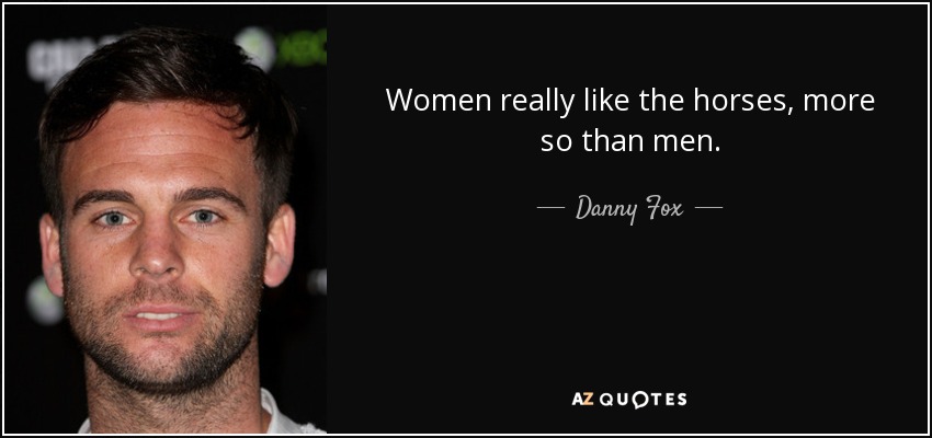 Women really like the horses, more so than men. - Danny Fox