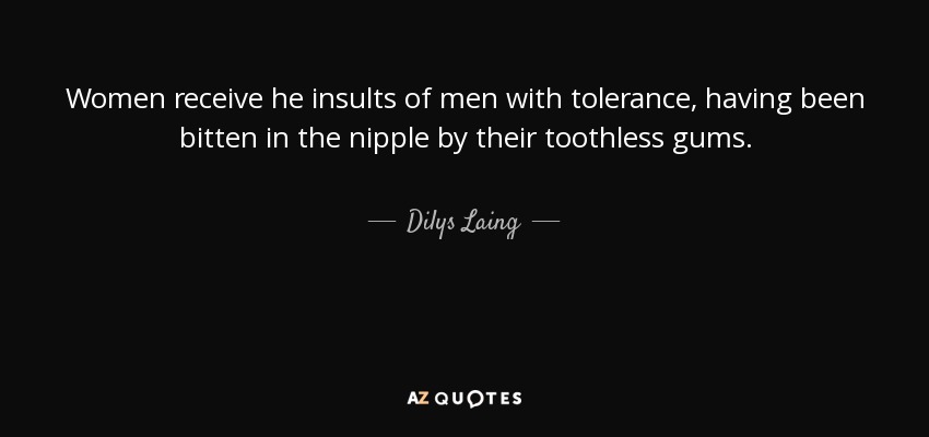Women receive he insults of men with tolerance, having been bitten in the nipple by their toothless gums. - Dilys Laing