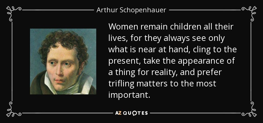 Women remain children all their lives, for they always see only what is near at hand, cling to the present, take the appearance of a thing for reality, and prefer trifling matters to the most important. - Arthur Schopenhauer