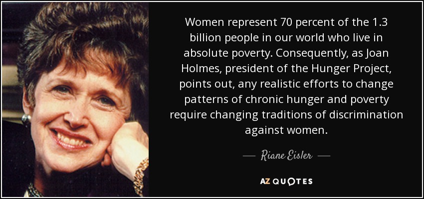 Women represent 70 percent of the 1.3 billion people in our world who live in absolute poverty. Consequently, as Joan Holmes, president of the Hunger Project, points out, any realistic efforts to change patterns of chronic hunger and poverty require changing traditions of discrimination against women. - Riane Eisler