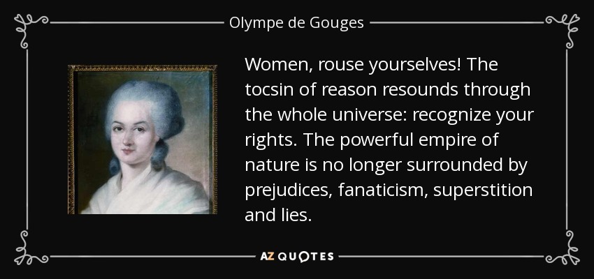 Women, rouse yourselves! The tocsin of reason resounds through the whole universe: recognize your rights. The powerful empire of nature is no longer surrounded by prejudices, fanaticism, superstition and lies. - Olympe de Gouges