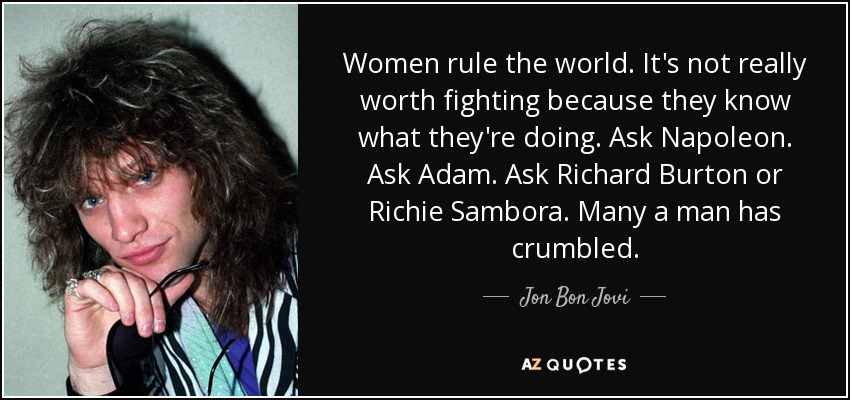 Women rule the world. It's not really worth fighting because they know what they're doing. Ask Napoleon. Ask Adam. Ask Richard Burton or Richie Sambora. Many a man has crumbled. - Jon Bon Jovi