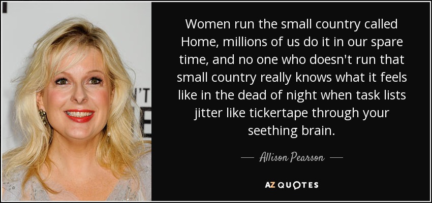 Women run the small country called Home, millions of us do it in our spare time, and no one who doesn't run that small country really knows what it feels like in the dead of night when task lists jitter like tickertape through your seething brain. - Allison Pearson