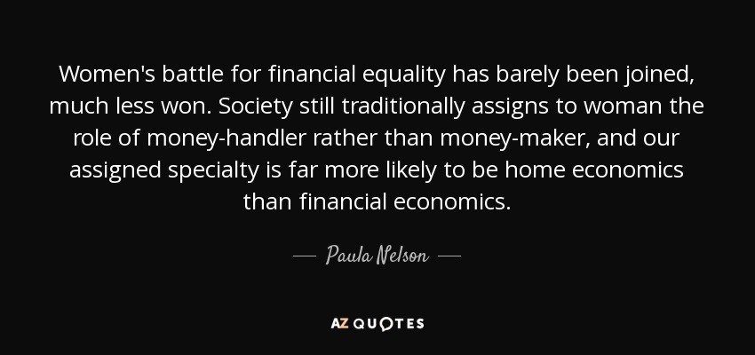 Women's battle for financial equality has barely been joined, much less won. Society still traditionally assigns to woman the role of money-handler rather than money-maker, and our assigned specialty is far more likely to be home economics than financial economics. - Paula Nelson