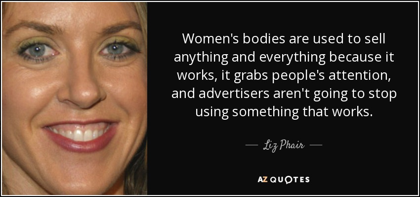 Women's bodies are used to sell anything and everything because it works, it grabs people's attention, and advertisers aren't going to stop using something that works. - Liz Phair