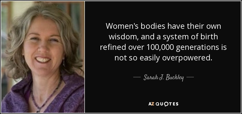 Women's bodies have their own wisdom, and a system of birth refined over 100,000 generations is not so easily overpowered. - Sarah J. Buckley