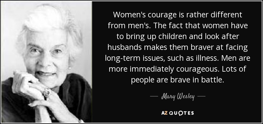 Women's courage is rather different from men's. The fact that women have to bring up children and look after husbands makes them braver at facing long-term issues, such as illness. Men are more immediately courageous. Lots of people are brave in battle. - Mary Wesley