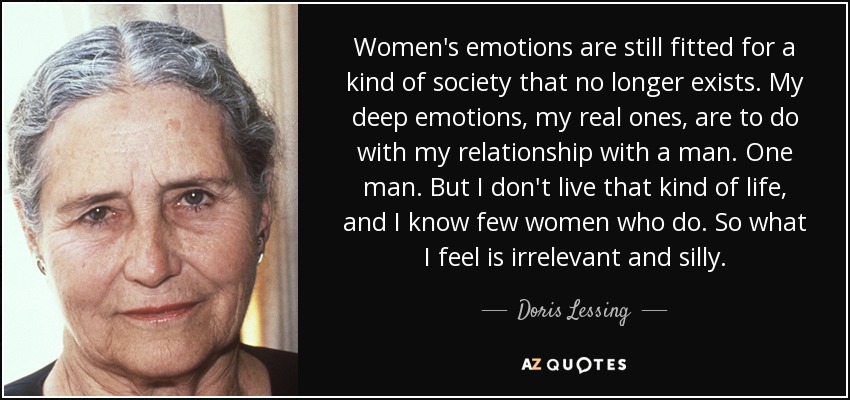 Women's emotions are still fitted for a kind of society that no longer exists. My deep emotions, my real ones, are to do with my relationship with a man. One man. But I don't live that kind of life, and I know few women who do. So what I feel is irrelevant and silly. - Doris Lessing