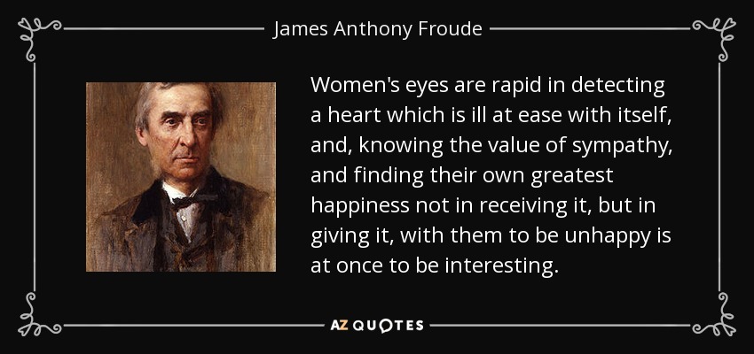 Women's eyes are rapid in detecting a heart which is ill at ease with itself, and, knowing the value of sympathy, and finding their own greatest happiness not in receiving it, but in giving it, with them to be unhappy is at once to be interesting. - James Anthony Froude