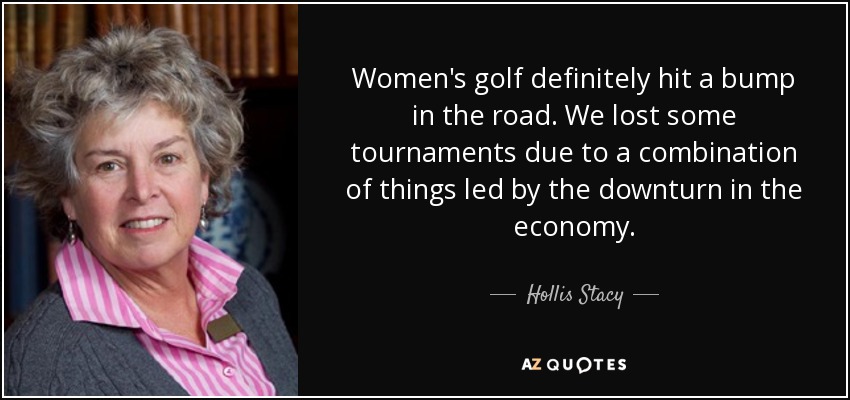 Women's golf definitely hit a bump in the road. We lost some tournaments due to a combination of things led by the downturn in the economy. - Hollis Stacy