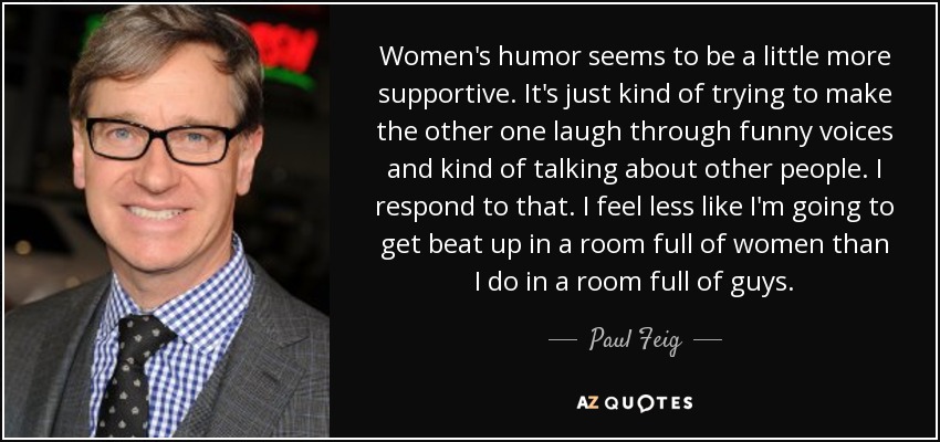 Women's humor seems to be a little more supportive. It's just kind of trying to make the other one laugh through funny voices and kind of talking about other people. I respond to that. I feel less like I'm going to get beat up in a room full of women than I do in a room full of guys. - Paul Feig