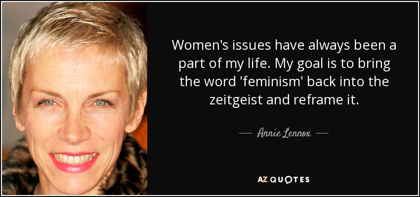 Women's issues have always been a part of my life. My goal is to bring the word 'feminism' back into the zeitgeist and reframe it. - Annie Lennox