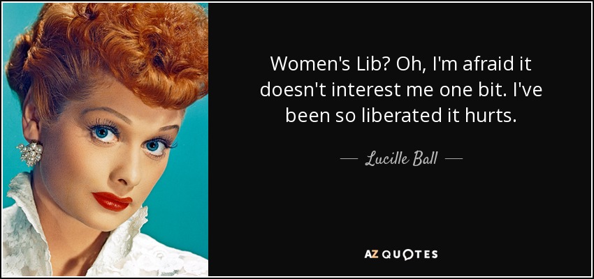 Women's Lib? Oh, I'm afraid it doesn't interest me one bit. I've been so liberated it hurts. - Lucille Ball