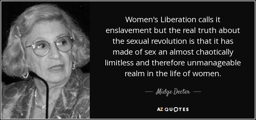 Women's Liberation calls it enslavement but the real truth about the sexual revolution is that it has made of sex an almost chaotically limitless and therefore unmanageable realm in the life of women. - Midge Decter