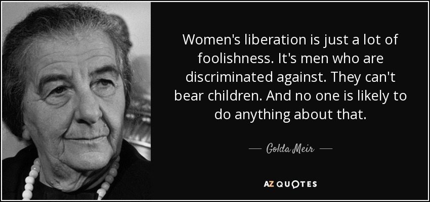 Women's liberation is just a lot of foolishness. It's men who are discriminated against. They can't bear children. And no one is likely to do anything about that. - Golda Meir