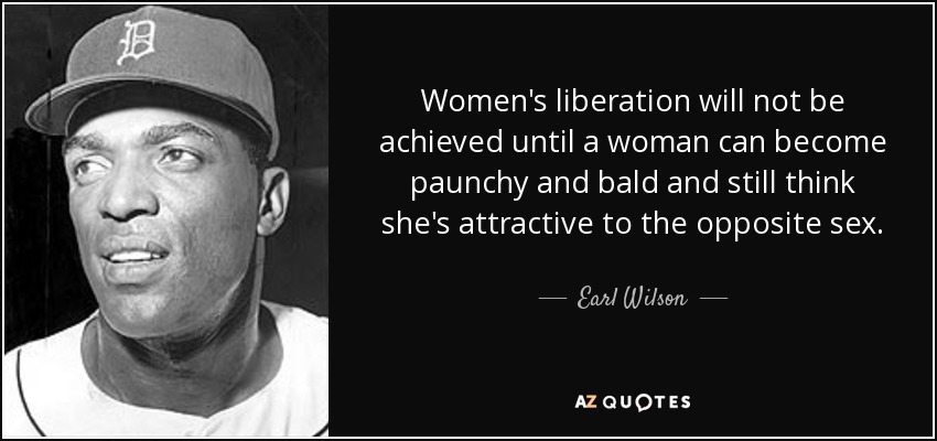 Women's liberation will not be achieved until a woman can become paunchy and bald and still think she's attractive to the opposite sex. - Earl Wilson