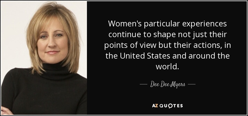 Women's particular experiences continue to shape not just their points of view but their actions, in the United States and around the world. - Dee Dee Myers