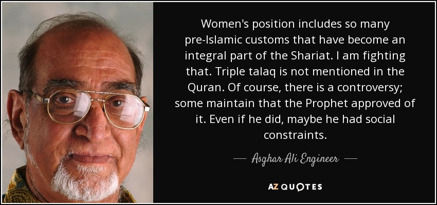 Women's position includes so many pre-Islamic customs that have become an integral part of the Shariat. I am fighting that. Triple talaq is not mentioned in the Quran. Of course, there is a controversy; some maintain that the Prophet approved of it. Even if he did, maybe he had social constraints. - Asghar Ali Engineer