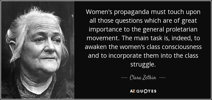 Women's propaganda must touch upon all those questions which are of great importance to the general proletarian movement. The main task is, indeed, to awaken the women's class consciousness and to incorporate them into the class struggle. - Clara Zetkin