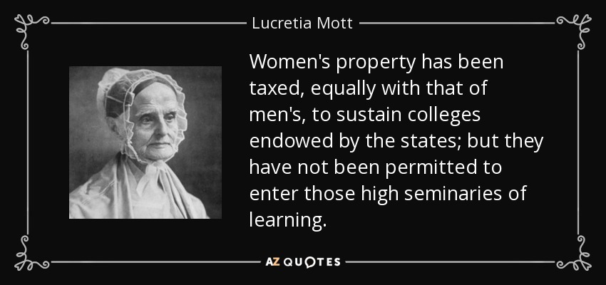 Women's property has been taxed, equally with that of men's, to sustain colleges endowed by the states; but they have not been permitted to enter those high seminaries of learning. - Lucretia Mott