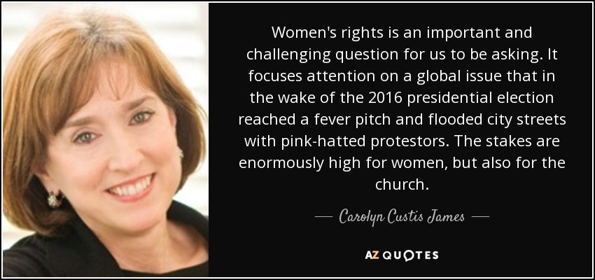 Women's rights is an important and challenging question for us to be asking. It focuses attention on a global issue that in the wake of the 2016 presidential election reached a fever pitch and flooded city streets with pink-hatted protestors. The stakes are enormously high for women, but also for the church. - Carolyn Custis James