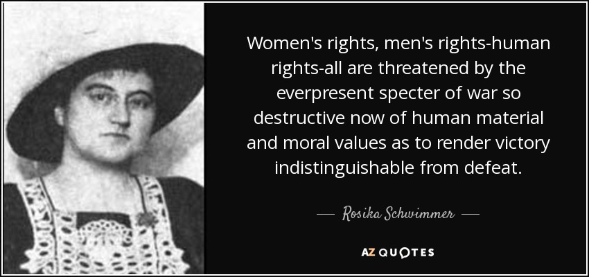 Women's rights, men's rights-human rights-all are threatened by the everpresent specter of war so destructive now of human material and moral values as to render victory indistinguishable from defeat. - Rosika Schwimmer