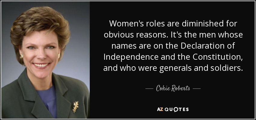 Women's roles are diminished for obvious reasons. It's the men whose names are on the Declaration of Independence and the Constitution, and who were generals and soldiers. - Cokie Roberts