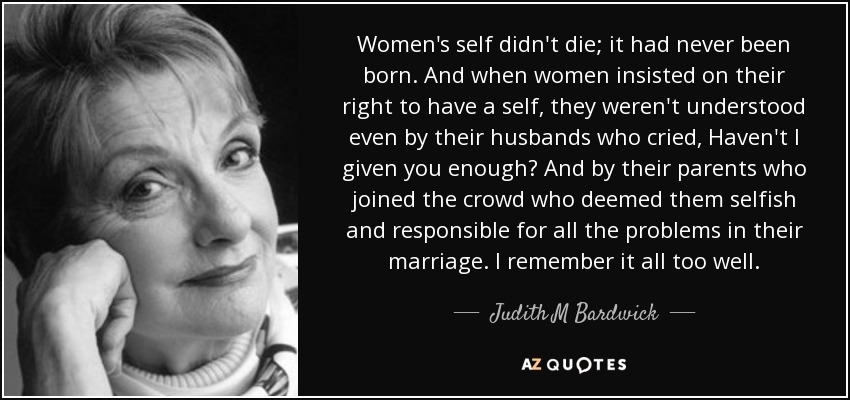 Women's self didn't die; it had never been born. And when women insisted on their right to have a self, they weren't understood even by their husbands who cried, Haven't I given you enough? And by their parents who joined the crowd who deemed them selfish and responsible for all the problems in their marriage. I remember it all too well. - Judith M Bardwick