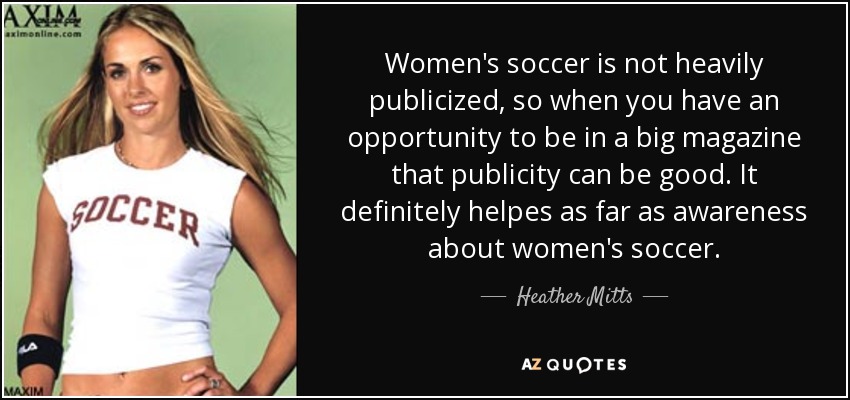 Women's soccer is not heavily publicized, so when you have an opportunity to be in a big magazine that publicity can be good. It definitely helpes as far as awareness about women's soccer. - Heather Mitts