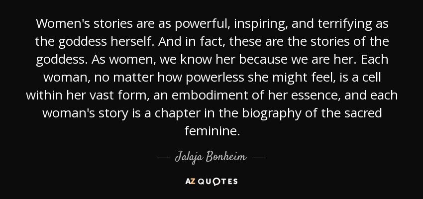 Women's stories are as powerful, inspiring, and terrifying as the goddess herself. And in fact, these are the stories of the goddess. As women, we know her because we are her. Each woman, no matter how powerless she might feel, is a cell within her vast form, an embodiment of her essence, and each woman's story is a chapter in the biography of the sacred feminine. - Jalaja Bonheim