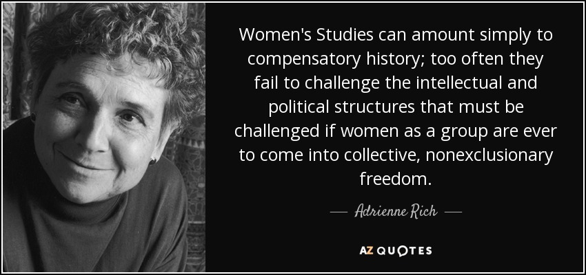 Women's Studies can amount simply to compensatory history; too often they fail to challenge the intellectual and political structures that must be challenged if women as a group are ever to come into collective, nonexclusionary freedom. - Adrienne Rich