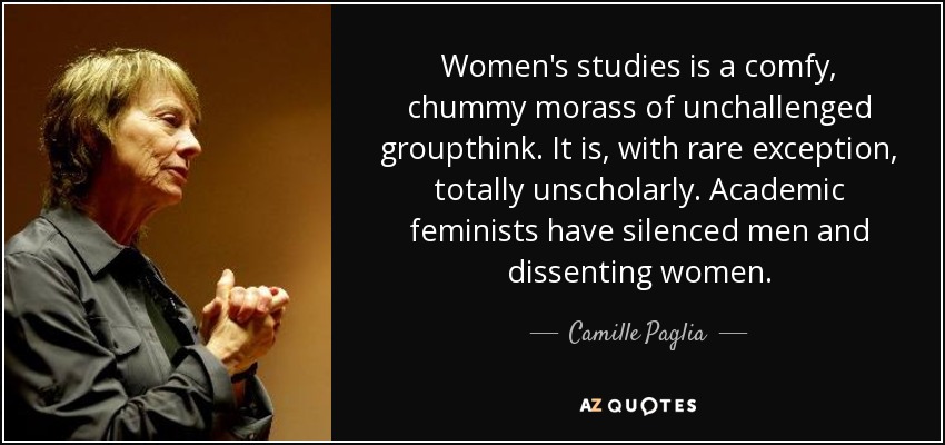Women's studies is a comfy, chummy morass of unchallenged groupthink . It is, with rare exception, totally unscholarly. Academic feminists have silenced men and dissenting women. - Camille Paglia