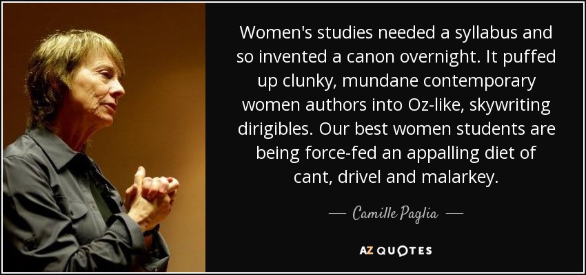 Women's studies needed a syllabus and so invented a canon overnight. It puffed up clunky, mundane contemporary women authors into Oz-like, skywriting dirigibles. Our best women students are being force-fed an appalling diet of cant, drivel and malarkey. - Camille Paglia