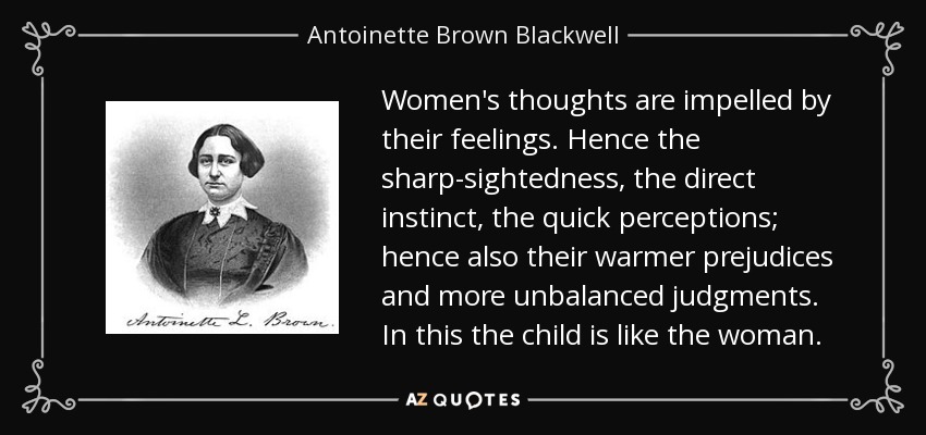 Women's thoughts are impelled by their feelings. Hence the sharp-sightedness, the direct instinct, the quick perceptions; hence also their warmer prejudices and more unbalanced judgments. In this the child is like the woman. - Antoinette Brown Blackwell