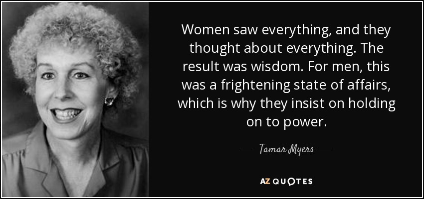 Women saw everything, and they thought about everything. The result was wisdom. For men, this was a frightening state of affairs, which is why they insist on holding on to power. - Tamar Myers