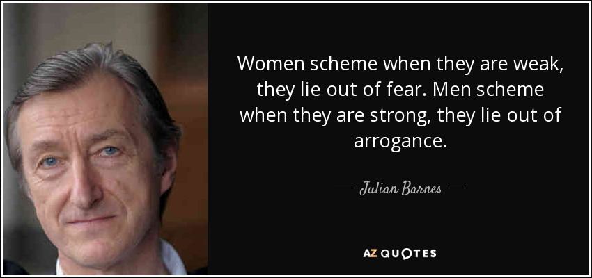 Women scheme when they are weak, they lie out of fear. Men scheme when they are strong, they lie out of arrogance. - Julian Barnes