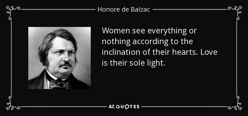 Women see everything or nothing according to the inclination of their hearts. Love is their sole light. - Honore de Balzac