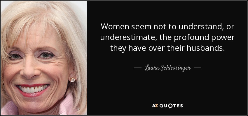 Women seem not to understand, or underestimate, the profound power they have over their husbands. - Laura Schlessinger