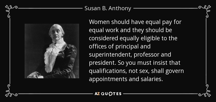 Women should have equal pay for equal work and they should be considered equally eligible to the offices of principal and superintendent, professor and president. So you must insist that qualifications, not sex, shall govern appointments and salaries. - Susan B. Anthony