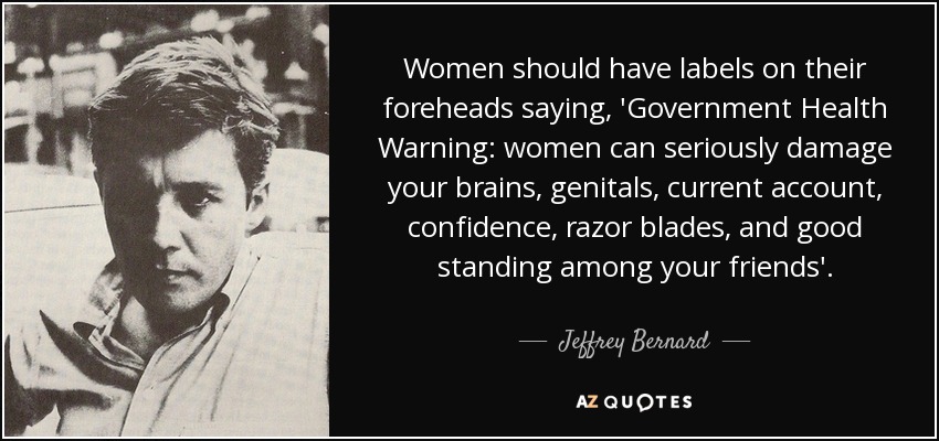 Women should have labels on their foreheads saying, 'Government Health Warning: women can seriously damage your brains, genitals, current account, confidence, razor blades, and good standing among your friends'. - Jeffrey Bernard