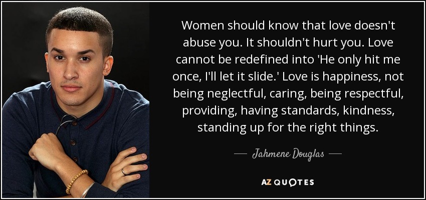 Women should know that love doesn't abuse you. It shouldn't hurt you. Love cannot be redefined into 'He only hit me once, I'll let it slide.' Love is happiness, not being neglectful, caring, being respectful, providing, having standards, kindness, standing up for the right things. - Jahmene Douglas