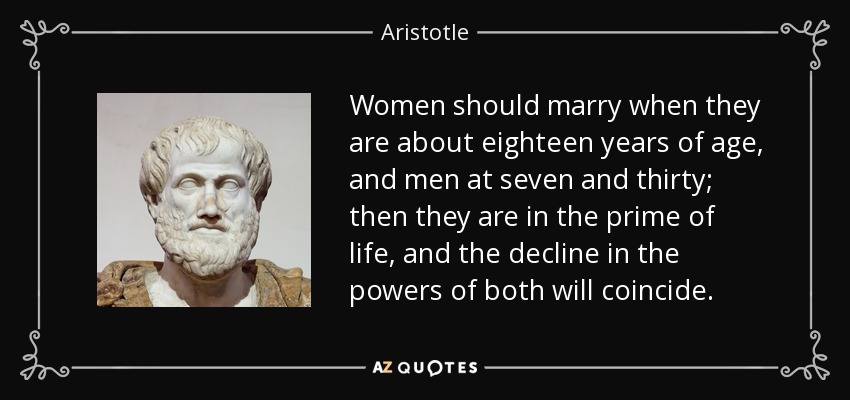 Women should marry when they are about eighteen years of age, and men at seven and thirty; then they are in the prime of life, and the decline in the powers of both will coincide. - Aristotle