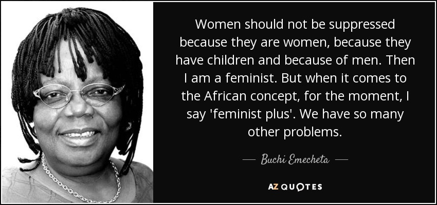 Women should not be suppressed because they are women, because they have children and because of men. Then I am a feminist. But when it comes to the African concept, for the moment, I say 'feminist plus'. We have so many other problems. - Buchi Emecheta