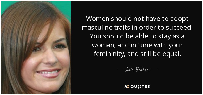 Women should not have to adopt masculine traits in order to succeed. You should be able to stay as a woman, and in tune with your femininity, and still be equal. - Isla Fisher